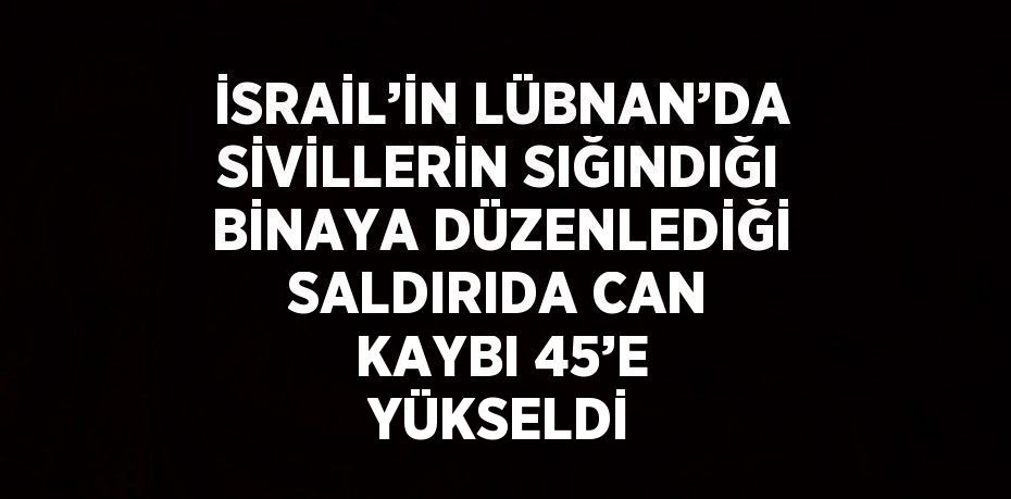 İSRAİL’İN LÜBNAN’DA SİVİLLERİN SIĞINDIĞI BİNAYA DÜZENLEDİĞİ SALDIRIDA CAN KAYBI 45’E YÜKSELDİ