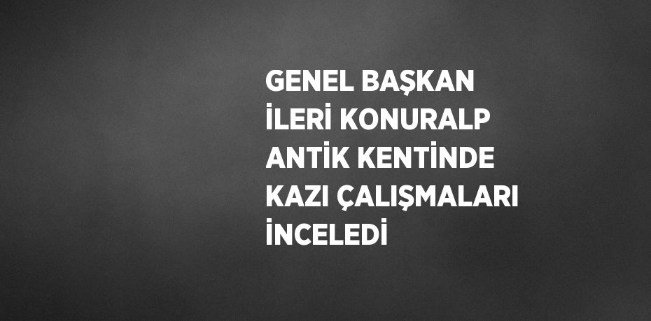 GENEL BAŞKAN İLERİ KONURALP ANTİK KENTİNDE KAZI ÇALIŞMALARI İNCELEDİ