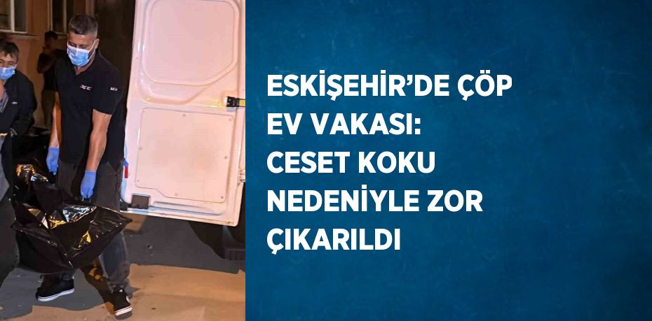 ESKİŞEHİR’DE ÇÖP EV VAKASI: CESET KOKU NEDENİYLE ZOR ÇIKARILDI