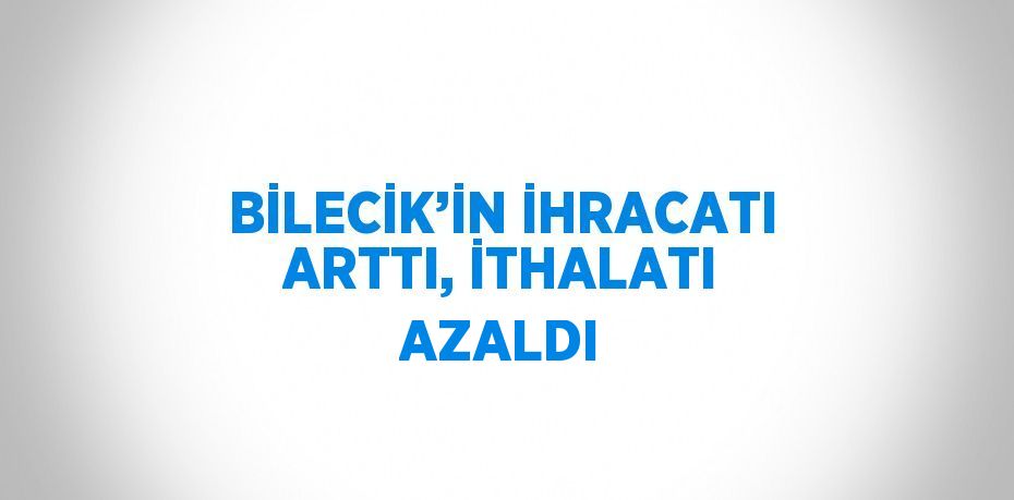 BİLECİK’İN İHRACATI ARTTI, İTHALATI AZALDI