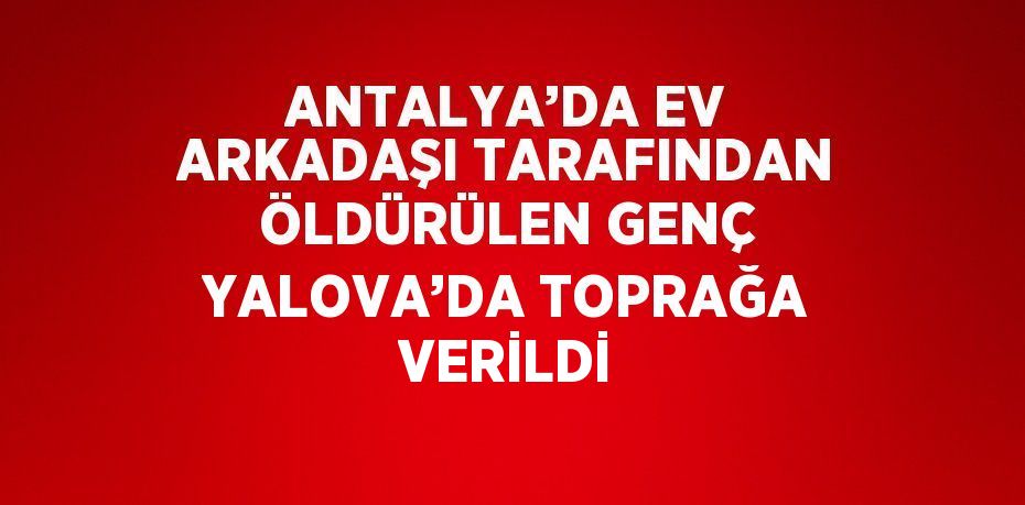 ANTALYA’DA EV ARKADAŞI TARAFINDAN ÖLDÜRÜLEN GENÇ YALOVA’DA TOPRAĞA VERİLDİ