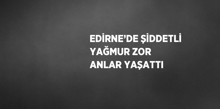 EDİRNE’DE ŞİDDETLİ YAĞMUR ZOR ANLAR YAŞATTI