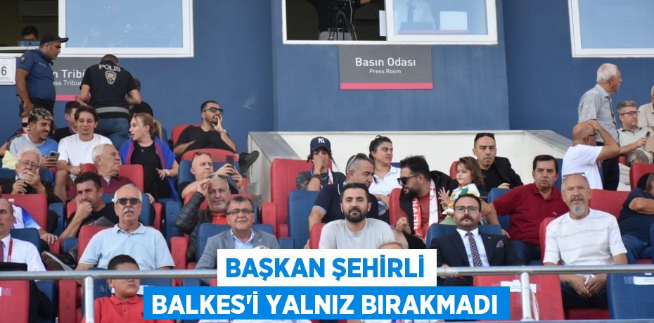 BAŞKAN ŞEHİRLİ BALKES’İ YALNIZ BIRAKMADI