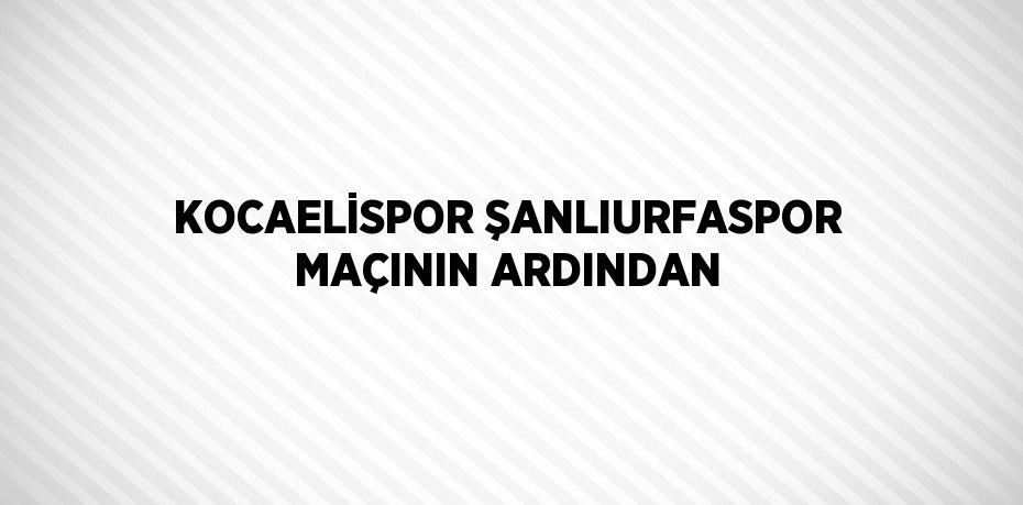 KOCAELİSPOR ŞANLIURFASPOR MAÇININ ARDINDAN