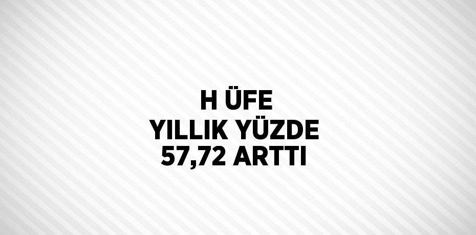 H ÜFE YILLIK YÜZDE 57,72 ARTTI