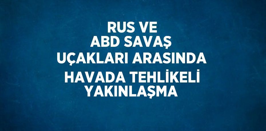 RUS VE ABD SAVAŞ UÇAKLARI ARASINDA HAVADA TEHLİKELİ YAKINLAŞMA