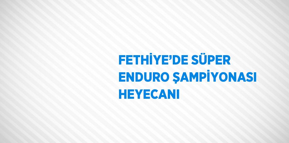 FETHİYE’DE SÜPER ENDURO ŞAMPİYONASI HEYECANI