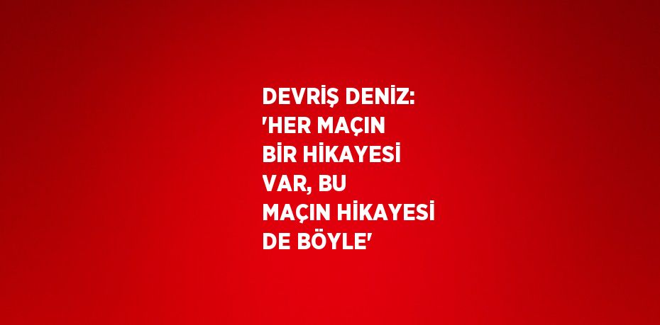 DEVRİŞ DENİZ: 'HER MAÇIN BİR HİKAYESİ VAR, BU MAÇIN HİKAYESİ DE BÖYLE'