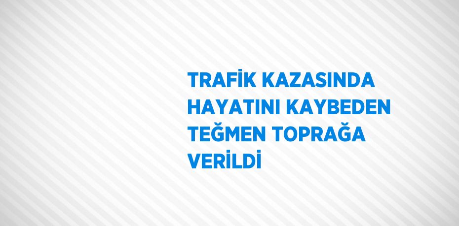 TRAFİK KAZASINDA HAYATINI KAYBEDEN TEĞMEN TOPRAĞA VERİLDİ