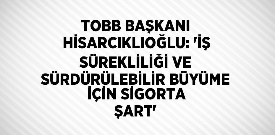 TOBB BAŞKANI HİSARCIKLIOĞLU: 'İŞ SÜREKLİLİĞİ VE SÜRDÜRÜLEBİLİR BÜYÜME İÇİN SİGORTA ŞART'