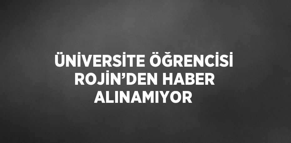 ÜNİVERSİTE ÖĞRENCİSİ ROJİN’DEN HABER ALINAMIYOR