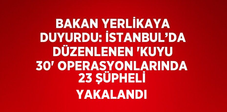 BAKAN YERLİKAYA DUYURDU: İSTANBUL’DA DÜZENLENEN 'KUYU 30' OPERASYONLARINDA 23 ŞÜPHELİ YAKALANDI