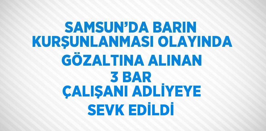 SAMSUN’DA BARIN KURŞUNLANMASI OLAYINDA GÖZALTINA ALINAN 3 BAR ÇALIŞANI ADLİYEYE SEVK EDİLDİ