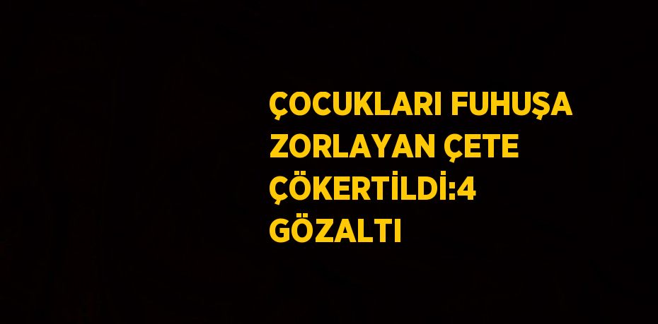 ÇOCUKLARI FUHUŞA ZORLAYAN ÇETE ÇÖKERTİLDİ:4 GÖZALTI