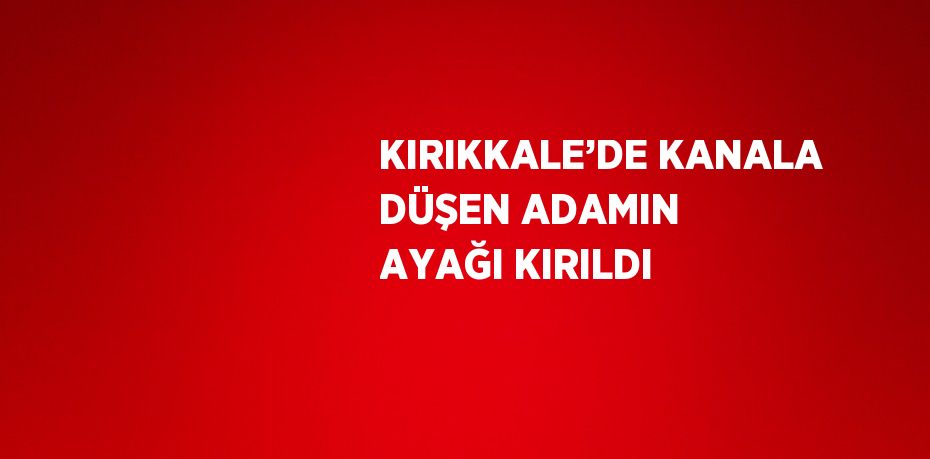 KIRIKKALE’DE KANALA DÜŞEN ADAMIN AYAĞI KIRILDI