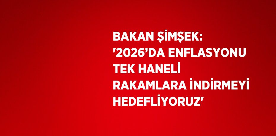 BAKAN ŞİMŞEK: '2026’DA ENFLASYONU TEK HANELİ RAKAMLARA İNDİRMEYİ HEDEFLİYORUZ'