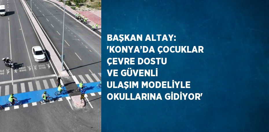 BAŞKAN ALTAY: 'KONYA’DA ÇOCUKLAR ÇEVRE DOSTU VE GÜVENLİ ULAŞIM MODELİYLE OKULLARINA GİDİYOR'