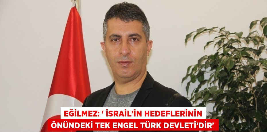 EĞİLMEZ: ' İSRAİL’İN HEDEFLERİNİN ÖNÜNDEKİ TEK ENGEL TÜRK DEVLETİ’DİR'