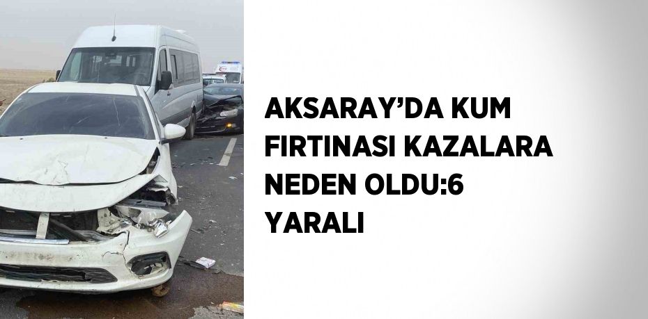 AKSARAY’DA KUM FIRTINASI KAZALARA NEDEN OLDU:6 YARALI