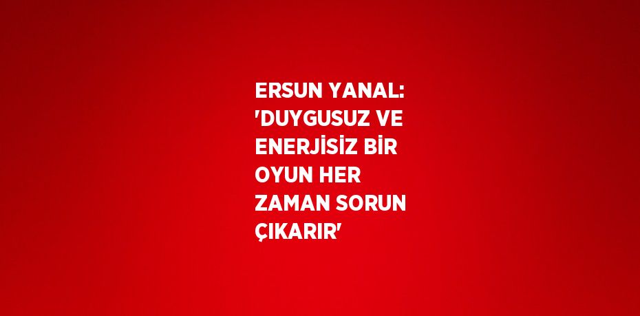 ERSUN YANAL: 'DUYGUSUZ VE ENERJİSİZ BİR OYUN HER ZAMAN SORUN ÇIKARIR'