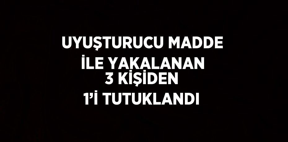 UYUŞTURUCU MADDE İLE YAKALANAN 3 KİŞİDEN 1’İ TUTUKLANDI