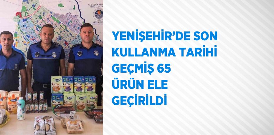 YENİŞEHİR’DE SON KULLANMA TARİHİ GEÇMİŞ 65 ÜRÜN ELE GEÇİRİLDİ