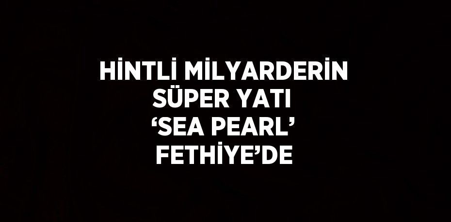 HİNTLİ MİLYARDERİN SÜPER YATI ‘SEA PEARL’ FETHİYE’DE