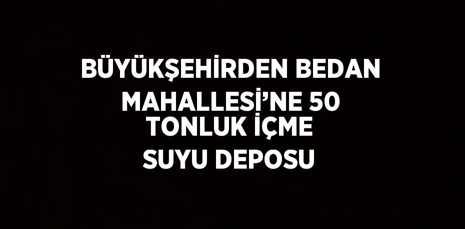 BÜYÜKŞEHİRDEN BEDAN MAHALLESİ’NE 50 TONLUK İÇME SUYU DEPOSU