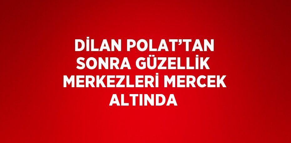 DİLAN POLAT’TAN SONRA GÜZELLİK MERKEZLERİ MERCEK ALTINDA