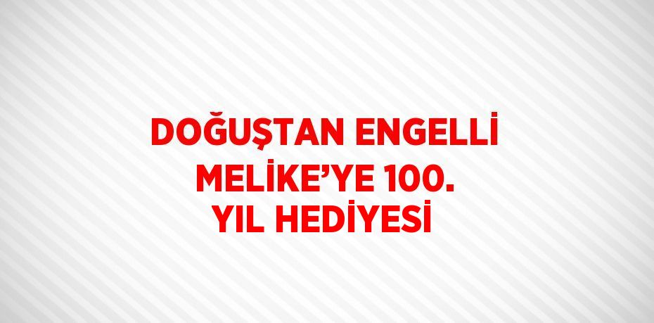 DOĞUŞTAN ENGELLİ MELİKE’YE 100. YIL HEDİYESİ