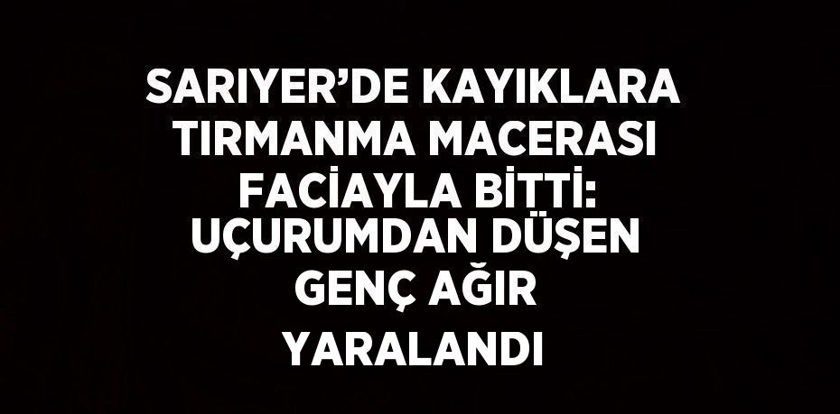 SARIYER’DE KAYIKLARA TIRMANMA MACERASI FACİAYLA BİTTİ: UÇURUMDAN DÜŞEN GENÇ AĞIR YARALANDI