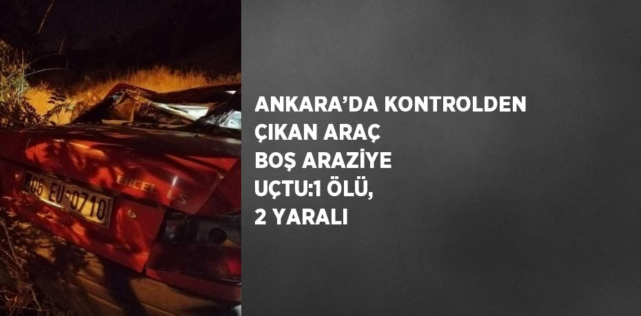 ANKARA’DA KONTROLDEN ÇIKAN ARAÇ BOŞ ARAZİYE UÇTU:1 ÖLÜ, 2 YARALI