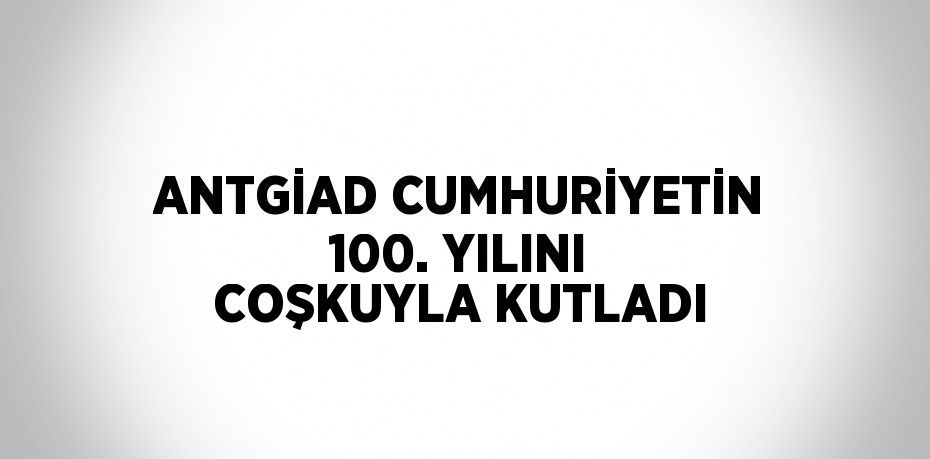 ANTGİAD CUMHURİYETİN 100. YILINI COŞKUYLA KUTLADI