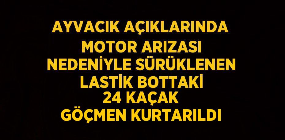 AYVACIK AÇIKLARINDA MOTOR ARIZASI NEDENİYLE SÜRÜKLENEN LASTİK BOTTAKİ 24 KAÇAK GÖÇMEN KURTARILDI