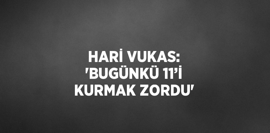 HARİ VUKAS: 'BUGÜNKÜ 11’İ KURMAK ZORDU'