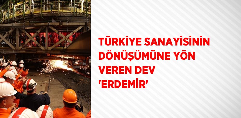 TÜRKİYE SANAYİSİNİN DÖNÜŞÜMÜNE YÖN VEREN DEV 'ERDEMİR'