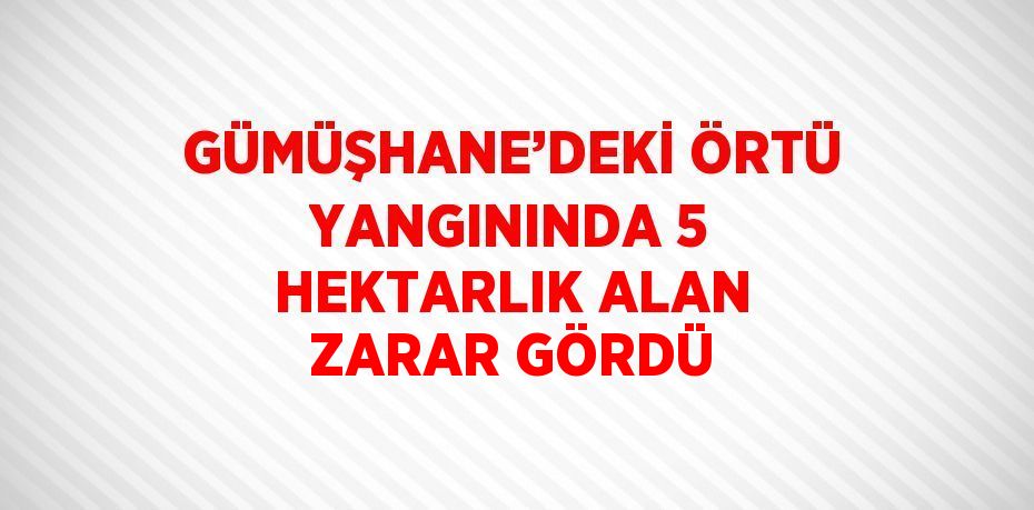 GÜMÜŞHANE’DEKİ ÖRTÜ YANGININDA 5 HEKTARLIK ALAN ZARAR GÖRDÜ