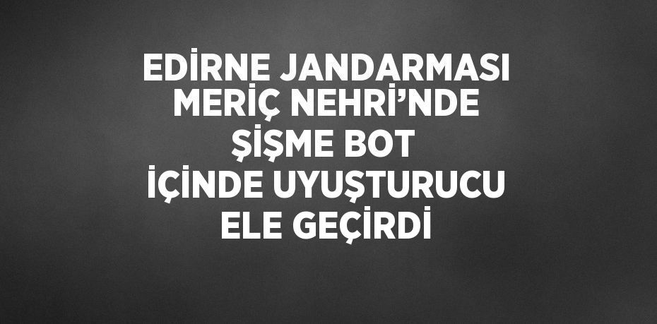 EDİRNE JANDARMASI MERİÇ NEHRİ’NDE ŞİŞME BOT İÇİNDE UYUŞTURUCU ELE GEÇİRDİ