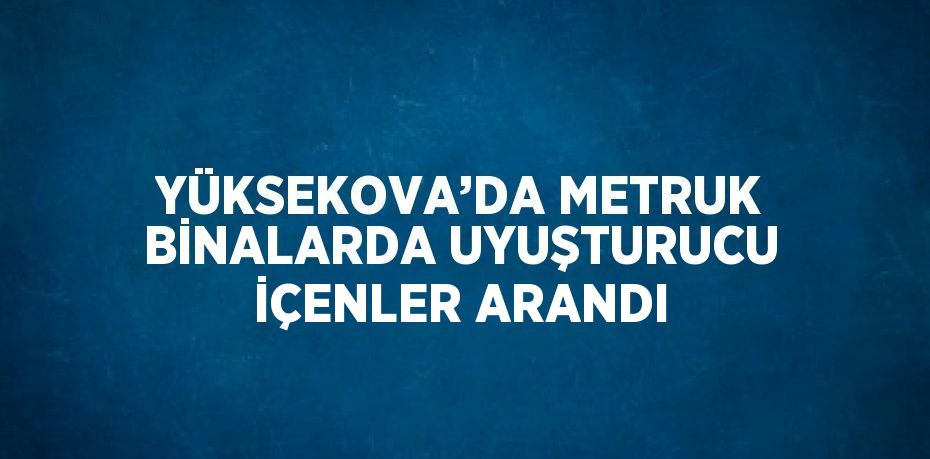 YÜKSEKOVA’DA METRUK BİNALARDA UYUŞTURUCU İÇENLER ARANDI