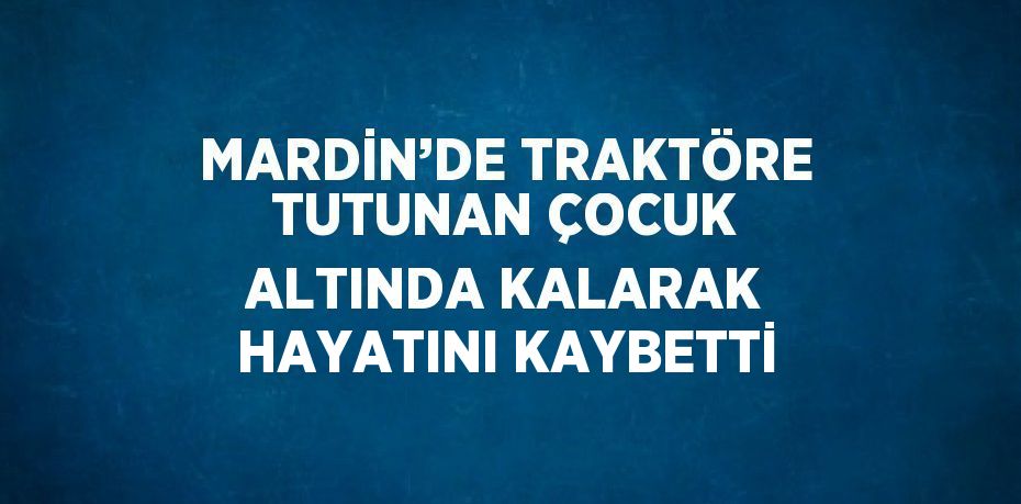 MARDİN’DE TRAKTÖRE TUTUNAN ÇOCUK ALTINDA KALARAK HAYATINI KAYBETTİ