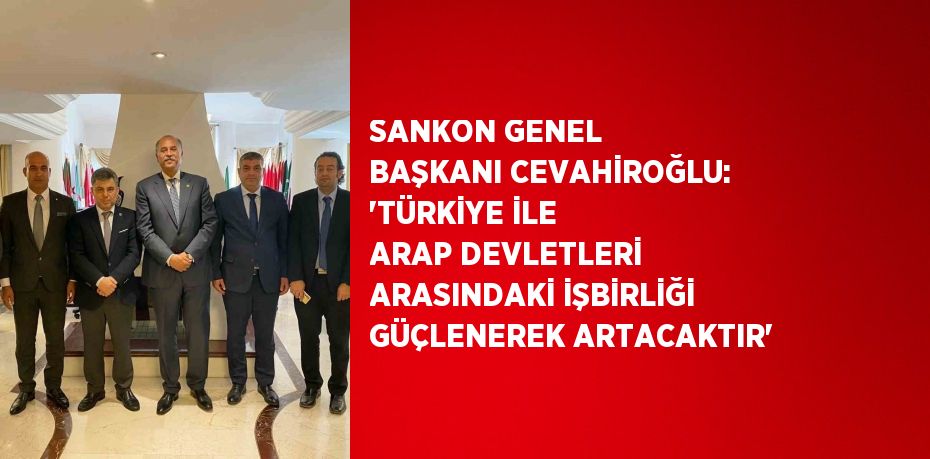 SANKON GENEL BAŞKANI CEVAHİROĞLU: 'TÜRKİYE İLE ARAP DEVLETLERİ ARASINDAKİ İŞBİRLİĞİ GÜÇLENEREK ARTACAKTIR'