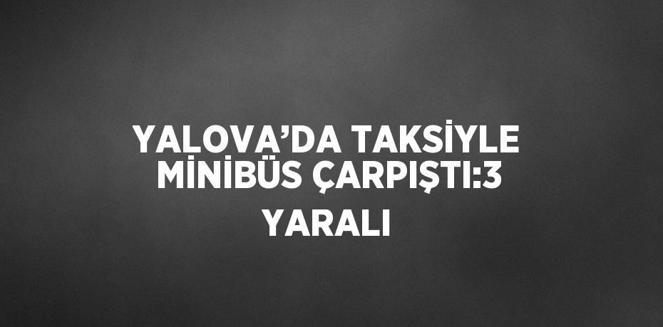 YALOVA’DA TAKSİYLE MİNİBÜS ÇARPIŞTI:3 YARALI