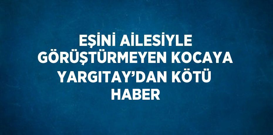 EŞİNİ AİLESİYLE GÖRÜŞTÜRMEYEN KOCAYA YARGITAY’DAN KÖTÜ HABER