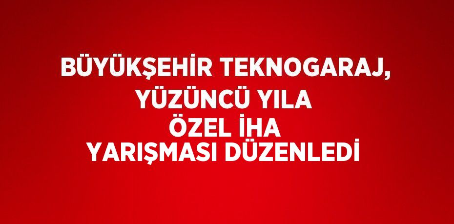 BÜYÜKŞEHİR TEKNOGARAJ, YÜZÜNCÜ YILA ÖZEL İHA YARIŞMASI DÜZENLEDİ