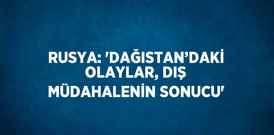 RUSYA: 'DAĞISTAN’DAKİ OLAYLAR, DIŞ MÜDAHALENİN SONUCU'