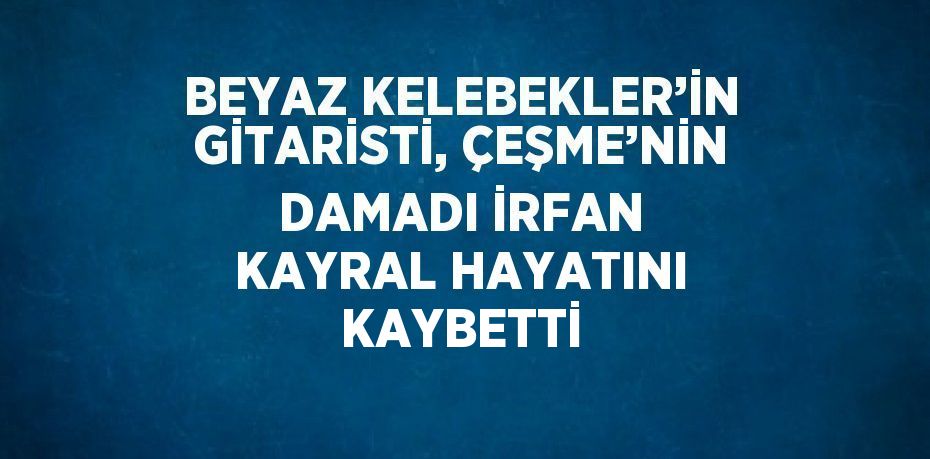 BEYAZ KELEBEKLER’İN GİTARİSTİ, ÇEŞME’NİN DAMADI İRFAN KAYRAL HAYATINI KAYBETTİ