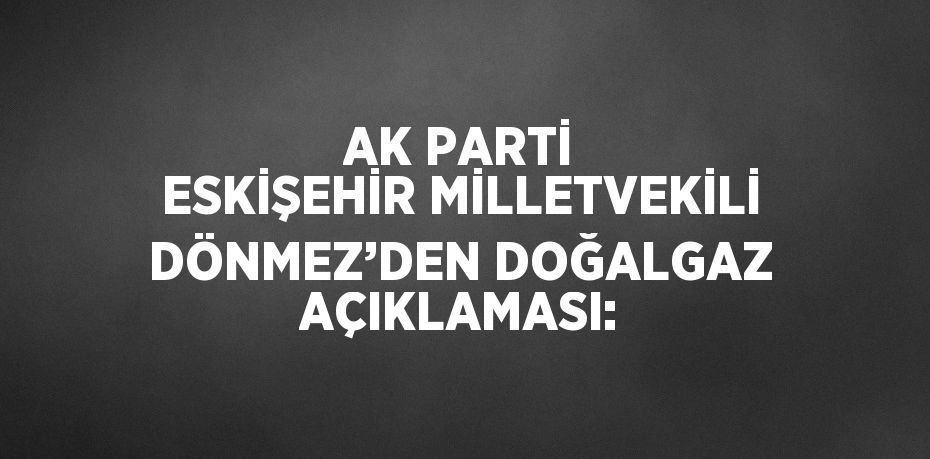 AK PARTİ ESKİŞEHİR MİLLETVEKİLİ DÖNMEZ’DEN DOĞALGAZ AÇIKLAMASI: