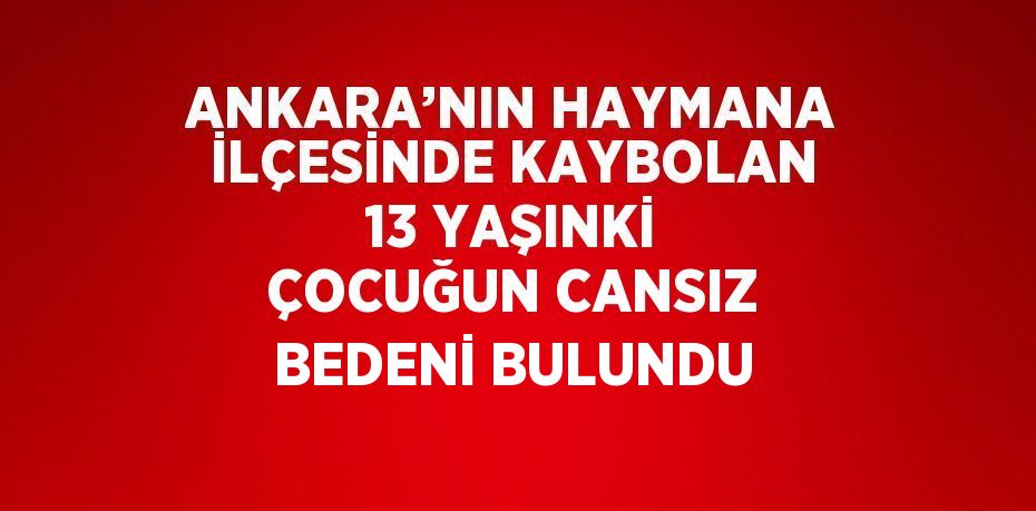 ANKARA’NIN HAYMANA İLÇESİNDE KAYBOLAN 13 YAŞINKİ ÇOCUĞUN CANSIZ BEDENİ BULUNDU