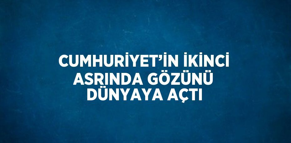 CUMHURİYET’İN İKİNCİ ASRINDA GÖZÜNÜ DÜNYAYA AÇTI