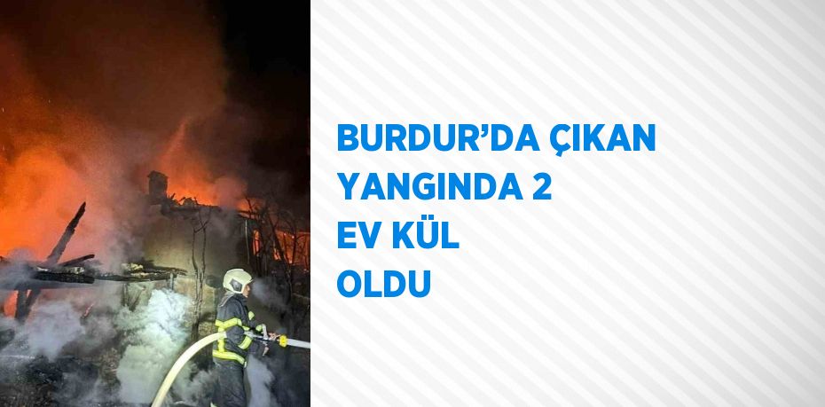 BURDUR’DA ÇIKAN YANGINDA 2 EV KÜL OLDU